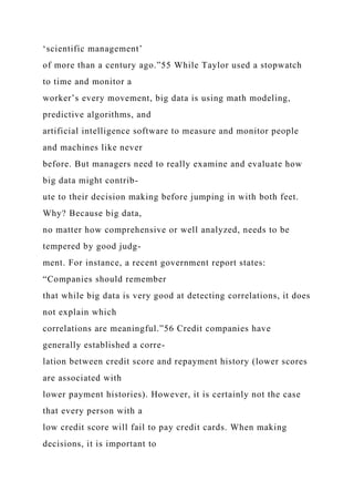 ‘scientific management’
of more than a century ago.”55 While Taylor used a stopwatch
to time and monitor a
worker’s every movement, big data is using math modeling,
predictive algorithms, and
artificial intelligence software to measure and monitor people
and machines like never
before. But managers need to really examine and evaluate how
big data might contrib-
ute to their decision making before jumping in with both feet.
Why? Because big data,
no matter how comprehensive or well analyzed, needs to be
tempered by good judg-
ment. For instance, a recent government report states:
“Companies should remember
that while big data is very good at detecting correlations, it does
not explain which
correlations are meaningful.”56 Credit companies have
generally established a corre-
lation between credit score and repayment history (lower scores
are associated with
lower payment histories). However, it is certainly not the case
that every person with a
low credit score will fail to pay credit cards. When making
decisions, it is important to
 