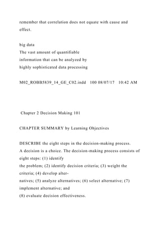 remember that correlation does not equate with cause and
effect.
big data
The vast amount of quantifiable
information that can be analyzed by
highly sophisticated data processing
M02_ROBB5839_14_GE_C02.indd 100 08/07/17 10:42 AM
Chapter 2 Decision Making 101
CHAPTER SUMMARY by Learning Objectives
DESCRIBE the eight steps in the decision-making process.
A decision is a choice. The decision-making process consists of
eight steps: (1) identify
the problem; (2) identify decision criteria; (3) weight the
criteria; (4) develop alter-
natives; (5) analyze alternatives; (6) select alternative; (7)
implement alternative; and
(8) evaluate decision effectiveness.
 