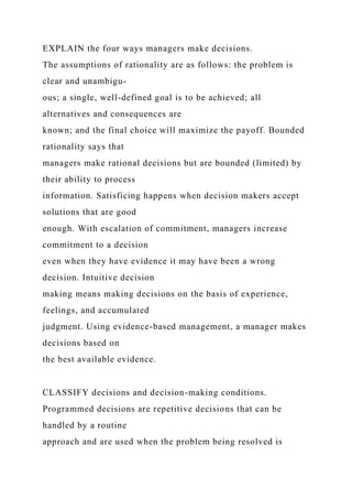 EXPLAIN the four ways managers make decisions.
The assumptions of rationality are as follows: the problem is
clear and unambigu-
ous; a single, well-defined goal is to be achieved; all
alternatives and consequences are
known; and the final choice will maximize the payoff. Bounded
rationality says that
managers make rational decisions but are bounded (limited) by
their ability to process
information. Satisficing happens when decision makers accept
solutions that are good
enough. With escalation of commitment, managers increase
commitment to a decision
even when they have evidence it may have been a wrong
decision. Intuitive decision
making means making decisions on the basis of experience,
feelings, and accumulated
judgment. Using evidence-based management, a manager makes
decisions based on
the best available evidence.
CLASSIFY decisions and decision-making conditions.
Programmed decisions are repetitive decisions that can be
handled by a routine
approach and are used when the problem being resolved is
 