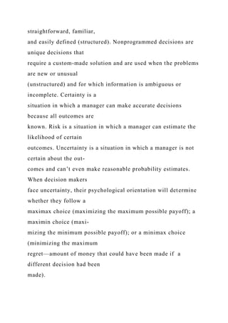 straightforward, familiar,
and easily defined (structured). Nonprogrammed decisions are
unique decisions that
require a custom-made solution and are used when the problems
are new or unusual
(unstructured) and for which information is ambiguous or
incomplete. Certainty is a
situation in which a manager can make accurate decisions
because all outcomes are
known. Risk is a situation in which a manager can estimate the
likelihood of certain
outcomes. Uncertainty is a situation in which a manager is not
certain about the out-
comes and can’t even make reasonable probability estimates.
When decision makers
face uncertainty, their psychological orientation will determine
whether they follow a
maximax choice (maximizing the maximum possible payoff); a
maximin choice (maxi-
mizing the minimum possible payoff); or a minimax choice
(minimizing the maximum
regret—amount of money that could have been made if a
different decision had been
made).
 