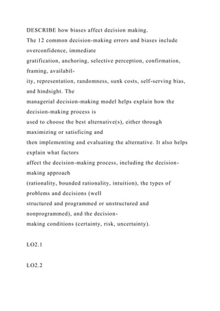 DESCRIBE how biases affect decision making.
The 12 common decision-making errors and biases include
overconfidence, immediate
gratification, anchoring, selective perception, confirmation,
framing, availabil-
ity, representation, randomness, sunk costs, self-serving bias,
and hindsight. The
managerial decision-making model helps explain how the
decision-making process is
used to choose the best alternative(s), either through
maximizing or satisficing and
then implementing and evaluating the alternative. It also helps
explain what factors
affect the decision-making process, including the decision-
making approach
(rationality, bounded rationality, intuition), the types of
problems and decisions (well
structured and programmed or unstructured and
nonprogrammed), and the decision-
making conditions (certainty, risk, uncertainty).
LO2.1
LO2.2
 