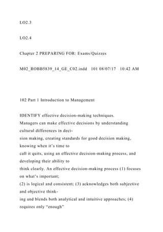 LO2.3
LO2.4
Chapter 2 PREPARING FOR: Exams/Quizzes
M02_ROBB5839_14_GE_C02.indd 101 08/07/17 10:42 AM
102 Part 1 Introduction to Management
IDENTIFY effective decision-making techniques.
Managers can make effective decisions by understanding
cultural differences in deci-
sion making, creating standards for good decision making,
knowing when it’s time to
call it quits, using an effective decision-making process, and
developing their ability to
think clearly. An effective decision-making process (1) focuses
on what’s important;
(2) is logical and consistent; (3) acknowledges both subjective
and objective think-
ing and blends both analytical and intuitive approaches; (4)
requires only “enough”
 