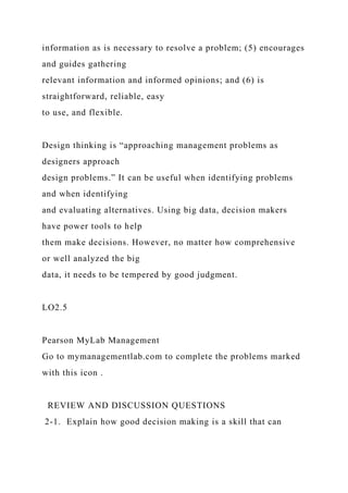information as is necessary to resolve a problem; (5) encourages
and guides gathering
relevant information and informed opinions; and (6) is
straightforward, reliable, easy
to use, and flexible.
Design thinking is “approaching management problems as
designers approach
design problems.” It can be useful when identifying problems
and when identifying
and evaluating alternatives. Using big data, decision makers
have power tools to help
them make decisions. However, no matter how comprehensive
or well analyzed the big
data, it needs to be tempered by good judgment.
LO2.5
Pearson MyLab Management
Go to mymanagementlab.com to complete the problems marked
with this icon .
REVIEW AND DISCUSSION QUESTIONS
2-1. Explain how good decision making is a skill that can
 