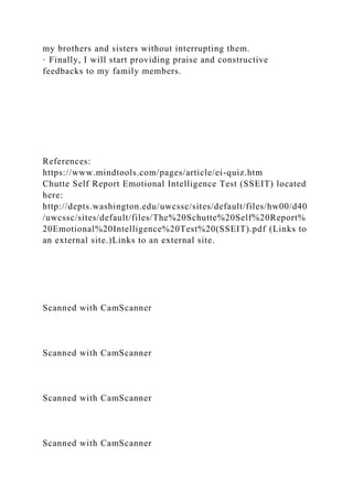 my brothers and sisters without interrupting them.
· Finally, I will start providing praise and constructive
feedbacks to my family members.
References:
https://www.mindtools.com/pages/article/ei-quiz.htm
Chutte Self Report Emotional Intelligence Test (SSEIT) located
here:
http://depts.washington.edu/uwcssc/sites/default/files/hw00/d40
/uwcssc/sites/default/files/The%20Schutte%20Self%20Report%
20Emotional%20Intelligence%20Test%20(SSEIT).pdf (Links to
an external site.)Links to an external site.
Scanned with CamScanner
Scanned with CamScanner
Scanned with CamScanner
Scanned with CamScanner
 
