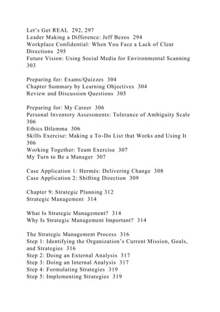 Let’s Get REAL 292, 297
Leader Making a Difference: Jeff Bezos 294
Workplace Confidential: When You Face a Lack of Clear
Directions 295
Future Vision: Using Social Media for Environmental Scanning
303
Preparing for: Exams/Quizzes 304
Chapter Summary by Learning Objectives 304
Review and Discussion Questions 305
Preparing for: My Career 306
Personal Inventory Assessments: Tolerance of Ambiguity Scale
306
Ethics Dilemma 306
Skills Exercise: Making a To-Do List that Works and Using It
306
Working Together: Team Exercise 307
My Turn to Be a Manager 307
Case Application 1: Hermès: Delivering Change 308
Case Application 2: Shifting Direction 309
Chapter 9: Strategic Planning 312
Strategic Management 314
What Is Strategic Management? 314
Why Is Strategic Management Important? 314
The Strategic Management Process 316
Step 1: Identifying the Organization’s Current Mission, Goals,
and Strategies 316
Step 2: Doing an External Analysis 317
Step 3: Doing an Internal Analysis 317
Step 4: Formulating Strategies 319
Step 5: Implementing Strategies 319
 