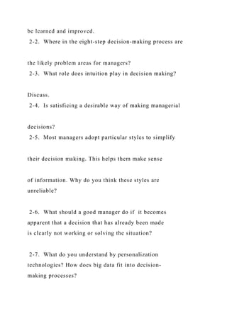 be learned and improved.
2-2. Where in the eight-step decision-making process are
the likely problem areas for managers?
2-3. What role does intuition play in decision making?
Discuss.
2-4. Is satisficing a desirable way of making managerial
decisions?
2-5. Most managers adopt particular styles to simplify
their decision making. This helps them make sense
of information. Why do you think these styles are
unreliable?
2-6. What should a good manager do if it becomes
apparent that a decision that has already been made
is clearly not working or solving the situation?
2-7. What do you understand by personalization
technologies? How does big data fit into decision-
making processes?
 
