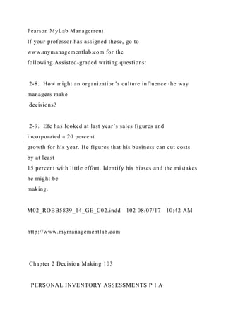 Pearson MyLab Management
If your professor has assigned these, go to
www.mymanagementlab.com for the
following Assisted-graded writing questions:
2-8. How might an organization’s culture influence the way
managers make
decisions?
2-9. Efe has looked at last year’s sales figures and
incorporated a 20 percent
growth for his year. He figures that his business can cut costs
by at least
15 percent with little effort. Identify his biases and the mistakes
he might be
making.
M02_ROBB5839_14_GE_C02.indd 102 08/07/17 10:42 AM
http://www.mymanagementlab.com
Chapter 2 Decision Making 103
PERSONAL INVENTORY ASSESSMENTS P I A
 