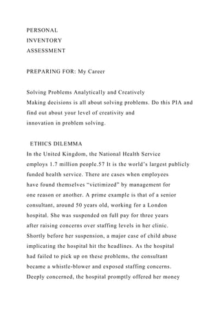 PERSONAL
INVENTORY
ASSESSMENT
PREPARING FOR: My Career
Solving Problems Analytically and Creatively
Making decisions is all about solving problems. Do this PIA and
find out about your level of creativity and
innovation in problem solving.
ETHICS DILEMMA
In the United Kingdom, the National Health Service
employs 1.7 million people.57 It is the world’s largest publicly
funded health service. There are cases when employees
have found themselves “victimized” by management for
one reason or another. A prime example is that of a senior
consultant, around 50 years old, working for a London
hospital. She was suspended on full pay for three years
after raising concerns over staffing levels in her clinic.
Shortly before her suspension, a major case of child abuse
implicating the hospital hit the headlines. As the hospital
had failed to pick up on these problems, the consultant
became a whistle-blower and exposed staffing concerns.
Deeply concerned, the hospital promptly offered her money
 