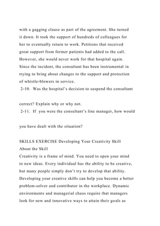 with a gagging clause as part of the agreement. She turned
it down. It took the support of hundreds of colleagues for
her to eventually return to work. Petitions that received
great support from former patients had added to the call.
However, she would never work for that hospital again.
Since the incident, the consultant has been instrumental in
trying to bring about changes to the support and protection
of whistle-blowers in service.
2-10. Was the hospital’s decision to suspend the consultant
correct? Explain why or why not.
2-11. If you were the consultant’s line manager, how would
you have dealt with the situation?
SKILLS EXERCISE Developing Your Creativity Skill
About the Skill
Creativity is a frame of mind. You need to open your mind
to new ideas. Every individual has the ability to be creative,
but many people simply don’t try to develop that ability.
Developing your creative skills can help you become a better
problem-solver and contributor in the workplace. Dynamic
environments and managerial chaos require that managers
look for new and innovative ways to attain their goals as
 