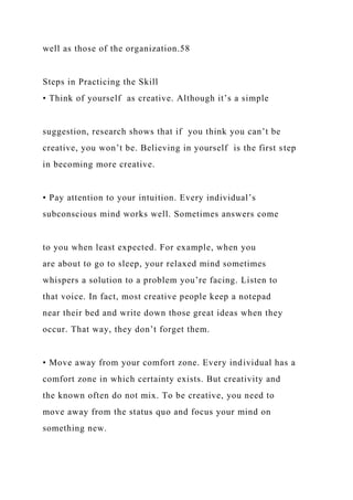 well as those of the organization.58
Steps in Practicing the Skill
• Think of yourself as creative. Although it’s a simple
suggestion, research shows that if you think you can’t be
creative, you won’t be. Believing in yourself is the first step
in becoming more creative.
• Pay attention to your intuition. Every individual’s
subconscious mind works well. Sometimes answers come
to you when least expected. For example, when you
are about to go to sleep, your relaxed mind sometimes
whispers a solution to a problem you’re facing. Listen to
that voice. In fact, most creative people keep a notepad
near their bed and write down those great ideas when they
occur. That way, they don’t forget them.
• Move away from your comfort zone. Every individual has a
comfort zone in which certainty exists. But creativity and
the known often do not mix. To be creative, you need to
move away from the status quo and focus your mind on
something new.
 