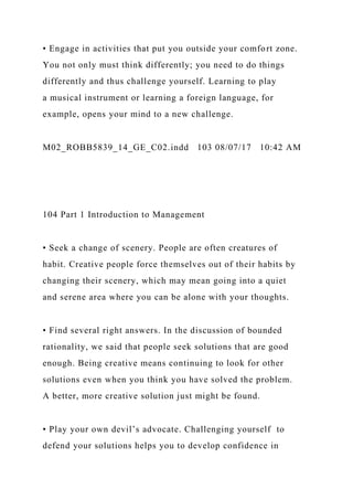 • Engage in activities that put you outside your comfort zone.
You not only must think differently; you need to do things
differently and thus challenge yourself. Learning to play
a musical instrument or learning a foreign language, for
example, opens your mind to a new challenge.
M02_ROBB5839_14_GE_C02.indd 103 08/07/17 10:42 AM
104 Part 1 Introduction to Management
• Seek a change of scenery. People are often creatures of
habit. Creative people force themselves out of their habits by
changing their scenery, which may mean going into a quiet
and serene area where you can be alone with your thoughts.
• Find several right answers. In the discussion of bounded
rationality, we said that people seek solutions that are good
enough. Being creative means continuing to look for other
solutions even when you think you have solved the problem.
A better, more creative solution just might be found.
• Play your own devil’s advocate. Challenging yourself to
defend your solutions helps you to develop confidence in
 