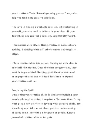 your creative efforts. Second-guessing yourself may also
help you find more creative solutions.
• Believe in finding a workable solution. Like believing in
yourself, you also need to believe in your ideas. If you
don’t think you can find a solution, you probably won’t.
• Brainstorm with others. Being creative is not a solitary
activity. Bouncing ideas off others creates a synergistic
effect.
• Turn creative ideas into action. Coming up with ideas is
only half the process. Once the ideas are generated, they
must be implemented. Keeping great ideas in your mind
or on paper that no one will read does little to expand
your creative abilities.
Practicing the Skill
Developing your creative skills is similar to building your
muscles through exercise; it requires effort over time. Every
week pick a new activity to develop your creative skills. Try
something new, take an art class, practice brainstorming,
or spend some time with a new group of people. Keep a
journal of creative ideas or insights.
 