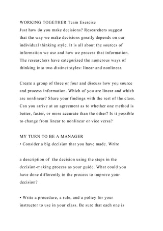 WORKING TOGETHER Team Exercise
Just how do you make decisions? Researchers suggest
that the way we make decisions greatly depends on our
individual thinking style. It is all about the sources of
information we use and how we process that information.
The researchers have categorized the numerous ways of
thinking into two distinct styles: linear and nonlinear.
Create a group of three or four and discuss how you source
and process information. Which of you are linear and which
are nonlinear? Share your findings with the rest of the class.
Can you arrive at an agreement as to whether one method is
better, faster, or more accurate than the other? Is it possible
to change from linear to nonlinear or vice versa?
MY TURN TO BE A MANAGER
• Consider a big decision that you have made. Write
a description of the decision using the steps in the
decision-making process as your guide. What could you
have done differently in the process to improve your
decision?
• Write a procedure, a rule, and a policy for your
instructor to use in your class. Be sure that each one is
 