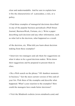 clear and understandable. And be sure to explain how
it fits the characteristics of a procedure, a rule, or a
policy.
• Find three examples of managerial decisions described
in any of the popular business periodicals (Wall Street
Journal, BusinessWeek, Fortune, etc.). Write a paper
describing each decision and any other information, such
as what led to the decision, what happened as a result
of the decision, etc. What did you learn about decision
making from these examples?
• Interview two managers and ask them for suggestions on
what it takes to be a good decision maker. Write down
their suggestions and be prepared to present them in
class.
• Do a Web search on the phrase “101 dumbest moments
in business.” Get the most current version of this end-of-
year list. Pick three of the examples and describe what
happened. What’s your reaction to the examples? How
could the managers have made better decisions?
• Visit the Mindtools website (www.mindtools.com) and
 