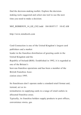 find the decision-making toolkit. Explore the decision-
making tools suggested and select one tool to use the next
time you need to make a decision.
M02_ROBB5839_14_GE_C02.indd 104 08/07/17 10:42 AM
http://www.mindtools.com
Card Connection is one of the United Kingdom’s largest card
publishers and a market
leader in the franchise distribution of greeting cards in the
United Kingdom and the
Republic of Ireland (ROI). Established in 1992, it is regarded as
one of the Britain’s
best-run franchise operations and has been a member of the
British Franchise Asso-
ciation since 1995.
Its franchisees don’t operate under a standard retail format and,
instead, act as in-
termediaries in supplying cards to a range of retail outlets in
allocated franchise areas.
Typically, its franchise holders supply products to post offices,
convenience stores, gas
 
