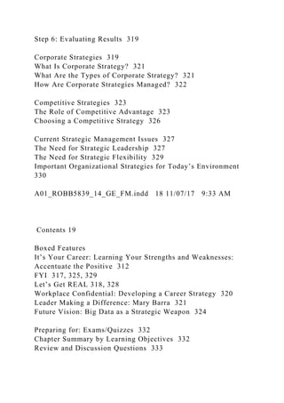 Step 6: Evaluating Results 319
Corporate Strategies 319
What Is Corporate Strategy? 321
What Are the Types of Corporate Strategy? 321
How Are Corporate Strategies Managed? 322
Competitive Strategies 323
The Role of Competitive Advantage 323
Choosing a Competitive Strategy 326
Current Strategic Management Issues 327
The Need for Strategic Leadership 327
The Need for Strategic Flexibility 329
Important Organizational Strategies for Today’s Environment
330
A01_ROBB5839_14_GE_FM.indd 18 11/07/17 9:33 AM
Contents 19
Boxed Features
It’s Your Career: Learning Your Strengths and Weaknesses:
Accentuate the Positive 312
FYI 317, 325, 329
Let’s Get REAL 318, 328
Workplace Confidential: Developing a Career Strategy 320
Leader Making a Difference: Mary Barra 321
Future Vision: Big Data as a Strategic Weapon 324
Preparing for: Exams/Quizzes 332
Chapter Summary by Learning Objectives 332
Review and Discussion Questions 333
 