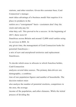 stations, and other retailers. Given this customer base, Card
Connection’s manage-
ment takes advantage of a business model that requires it to
place its products in the
outlets on a “consignment” basis—customers don’t buy the
stock and only pay for
what they sell. This proved to be a success. At the beginning of
2017, there were 63
franchises across Britain and around 12,000 retail outlets using
its services in ROI. At
any given time, the management of Card Connection looks for
potential franchisees—
a mix of new and unexplored territories and replacement
franchisees.
To decide which areas to allocate to which franchise holder,
Card Connection
analyzes several data sources. The primary data drivers are
demographic, a combina-
tion of raw population figures and number of households. The
decision makers must
also analyze the number of potential stockists, competitors in
the area, the average
income of the population, and other elements. While the initial
process of dividing the
 