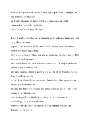 United Kingdom and the ROI into equal portions is simple, as
the franchises develop
and with changes in demographics, regional and local
economics, and other criteria,
the value of each area changes.
Each franchise holder has a discrete and exclusive territory that
only they can sup-
ply to. It is because of this that Card Connection’s decision-
making process regarding
territories often revolves around geography. In most cases, this
is how franchise areas
are determined and how territories derived. A major problem
arises when a franchisee
attracts business from a customer outside of its franchise area.
The franchisor needs
to be clear about these instances. Some franchise agreements
allow the franchisor to
change the territory, should the circumstance arise. This is an
indicator of changes in
the demographics within a territory, a development in
technology, or a rise in the de-
mand for the product or service being offered within the
franchise system.59
 