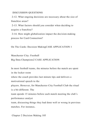DISCUSSION QUESTIONS
2-12. What ongoing decisions are necessary about the size of
franchise areas?
2-13. What factors should you consider when deciding to
acquire a franchise?
2-14. How might globalization impact the decision-making
process for Card Connection?
On The Cards: Decision MakingCASE APPLICATION 1
Manchester City: Football
Big Data Champions2 CASE APPLICATION
In most football teams, the minutes before the match are spent
in the locker room
where the coach provides last minute tips and delivers a
motivational speech to the
players. However, for Manchester City Football Club the ritual
is a bit different. The
team spends 15 minutes before each match meeting the club’s
performance analyst
team, discussing things they had done well or wrong in previous
matches. For instance,
Chapter 2 Decision Making 105
 