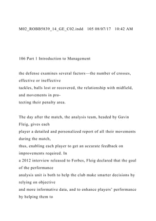 M02_ROBB5839_14_GE_C02.indd 105 08/07/17 10:42 AM
106 Part 1 Introduction to Management
the defense examines several factors—the number of crosses,
effective or ineffective
tackles, balls lost or recovered, the relationship with midfield,
and movements in pro-
tecting their penalty area.
The day after the match, the analysis team, headed by Gavin
Fleig, gives each
player a detailed and personalized report of all their movements
during the match,
thus, enabling each player to get an accurate feedback on
improvements required. In
a 2012 interview released to Forbes, Fleig declared that the goal
of the performance
analysis unit is both to help the club make smarter decisions by
relying on objective
and more informative data, and to enhance players’ performance
by helping them to
 