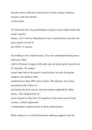 become more reflective and aware of their unique features,
actions, and movements
on the pitch.
To illustrate how the performance analysis team helps better the
team’s perfor-
mance, let’s look at Manchester City’s performance and the set-
piece goals scored in
the 2010–11 season.
According to the analyst team, City was underperforming more
than any other
club in Premier League with only one set-piece goal scored over
21 matches. To under-
stand what led to the goals scored across several European
leagues, the analyst team
studied more than 500 corner kicks. The players were then
presented with videos il-
lustrating the best tactics and movements applied by other
teams. This helped City to
score 9 goals in the first 15 matches of the next season from
corners, which represents
a tremendous improvement in their performance.
Data analysis is a critical decision-making support tool for
 
