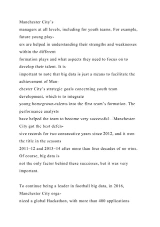 Manchester City’s
managers at all levels, including for youth teams. For example,
future young play-
ers are helped in understanding their strengths and weaknesses
within the different
formation plays and what aspects they need to focus on to
develop their talent. It is
important to note that big data is just a means to facilitate the
achievement of Man-
chester City’s strategic goals concerning youth team
development, which is to integrate
young homegrown-talents into the first team’s formation. The
performance analysts
have helped the team to become very successful—Manchester
City got the best defen-
sive records for two consecutive years since 2012, and it won
the title in the seasons
2011–12 and 2013–14 after more than four decades of no wins.
Of course, big data is
not the only factor behind these successes, but it was very
important.
To continue being a leader in football big data, in 2016,
Manchester City orga-
nized a global Hackathon, with more than 400 applications
 