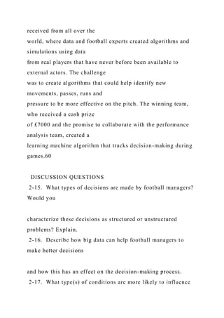 received from all over the
world, where data and football experts created algorithms and
simulations using data
from real players that have never before been available to
external actors. The challenge
was to create algorithms that could help identify new
movements, passes, runs and
pressure to be more effective on the pitch. The winning team,
who received a cash prize
of £7000 and the promise to collaborate with the performance
analysis team, created a
learning machine algorithm that tracks decision-making during
games.60
DISCUSSION QUESTIONS
2-15. What types of decisions are made by football managers?
Would you
characterize these decisions as structured or unstructured
problems? Explain.
2-16. Describe how big data can help football managers to
make better decisions
and how this has an effect on the decision-making process.
2-17. What type(s) of conditions are more likely to influence
 
