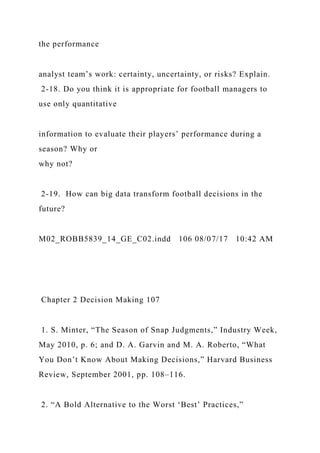 the performance
analyst team’s work: certainty, uncertainty, or risks? Explain.
2-18. Do you think it is appropriate for football managers to
use only quantitative
information to evaluate their players’ performance during a
season? Why or
why not?
2-19. How can big data transform football decisions in the
future?
M02_ROBB5839_14_GE_C02.indd 106 08/07/17 10:42 AM
Chapter 2 Decision Making 107
1. S. Minter, “The Season of Snap Judgments,” Industry Week,
May 2010, p. 6; and D. A. Garvin and M. A. Roberto, “What
You Don’t Know About Making Decisions,” Harvard Business
Review, September 2001, pp. 108–116.
2. “A Bold Alternative to the Worst ‘Best’ Practices,”
 