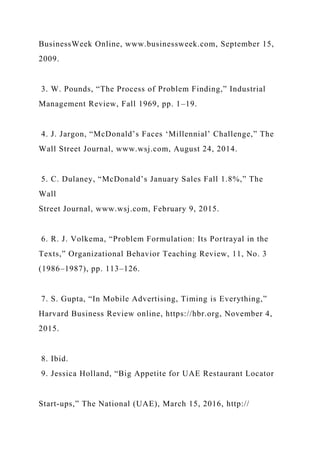 BusinessWeek Online, www.businessweek.com, September 15,
2009.
3. W. Pounds, “The Process of Problem Finding,” Industrial
Management Review, Fall 1969, pp. 1–19.
4. J. Jargon, “McDonald’s Faces ‘Millennial’ Challenge,” The
Wall Street Journal, www.wsj.com, August 24, 2014.
5. C. Dulaney, “McDonald’s January Sales Fall 1.8%,” The
Wall
Street Journal, www.wsj.com, February 9, 2015.
6. R. J. Volkema, “Problem Formulation: Its Portrayal in the
Texts,” Organizational Behavior Teaching Review, 11, No. 3
(1986–1987), pp. 113–126.
7. S. Gupta, “In Mobile Advertising, Timing is Everything,”
Harvard Business Review online, https://hbr.org, November 4,
2015.
8. Ibid.
9. Jessica Holland, “Big Appetite for UAE Restaurant Locator
Start-ups,” The National (UAE), March 15, 2016, http://
 