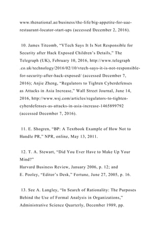 www.thenational.ae/business/the-life/big-appetite-for-uae-
restaurant-locator-start-ups (accessed December 2, 2016).
10. James Titcomb, “VTech Says It Is Not Responsible for
Security after Hack Exposed Children’s Details,” The
Telegraph (UK), February 10, 2016, http://www.telegraph
.co.uk/technology/2016/02/10/vtech-says-it-is-not-responsible-
for-security-after-hack-exposed/ (accessed December 7,
2016); Anjie Zheng, “Regulators to Tighten Cyberdefenses
as Attacks in Asia Increase,” Wall Street Journal, June 14,
2016, http://www.wsj.com/articles/regulators-to-tighten-
cyberdefenses-as-attacks-in-asia-increase-1465899792
(accessed December 7, 2016).
11. E. Shogren, “BP: A Textbook Example of How Not to
Handle PR,” NPR, online, May 13, 2011.
12. T. A. Stewart, “Did You Ever Have to Make Up Your
Mind?”
Harvard Business Review, January 2006, p. 12; and
E. Pooley, “Editor’s Desk,” Fortune, June 27, 2005, p. 16.
13. See A. Langley, “In Search of Rationality: The Purposes
Behind the Use of Formal Analysis in Organizations,”
Administrative Science Quarterly, December 1989, pp.
 