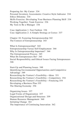 Preparing for: My Career 334
Personal Inventory Assessments: Creative Style Indicator 334
Ethics Dilemma 334
Skills Exercise: Developing Your Business Planning Skill 334
Working Together: Team Exercise 336
My Turn to Be a Manager 336
Case Application 1: Fast Fashion 336
Case Application 2: A Simple Strategy at Costco 337
Chapter 10: Fostering Entrepreneurship 342
The Context of Entrepreneurship 343
What Is Entrepreneurship? 343
Entrepreneurship Versus Self-Employment 344
Why Is Entrepreneurship Important? 344
The Entrepreneurial Process 345
What Do Entrepreneurs Do? 345
Social Responsibility and Ethical Issues Facing Entrepreneurs
346
Start-Up and Planning Issues 348
Identifying Environmental Opportunities and Competitive
Advantage 349
Researching the Venture’s Feasibility—Ideas 351
Researching the Venture’s Feasibility—Competitors 354
Researching the Venture’s Feasibility—Financing 354
Developing a Business Plan 355
The Sharing Economy 356
Organizing Issues 357
Legal Forms of Organization 357
Organizational Design and Structure 359
Human Resource Management 360
Initiating Change 361
The Importance of Continuing Innovation 362
 