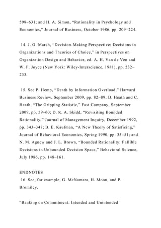 598–631; and H. A. Simon, “Rationality in Psychology and
Economics,” Journal of Business, October 1986, pp. 209–224.
14. J. G. March, “Decision-Making Perspective: Decisions in
Organizations and Theories of Choice,” in Perspectives on
Organization Design and Behavior, ed. A. H. Van de Ven and
W. F. Joyce (New York: Wiley-Interscience, 1981), pp. 232–
233.
15. See P. Hemp, “Death by Information Overload,” Harvard
Business Review, September 2009, pp. 82–89; D. Heath and C.
Heath, “The Gripping Statistic,” Fast Company, September
2009, pp. 59–60; D. R. A. Skidd, “Revisiting Bounded
Rationality,” Journal of Management Inquiry, December 1992,
pp. 343–347; B. E. Kaufman, “A New Theory of Satisficing,”
Journal of Behavioral Economics, Spring 1990, pp. 35–51; and
N. M. Agnew and J. L. Brown, “Bounded Rationality: Fallible
Decisions in Unbounded Decision Space,” Behavioral Science,
July 1986, pp. 148–161.
ENDNOTES
16. See, for example, G. McNamara, H. Moon, and P.
Bromiley,
“Banking on Commitment: Intended and Unintended
 
