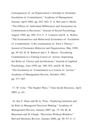 Consequences of an Organization’s Attempt to Attenuate
Escalation of Commitment,” Academy of Management
Journal, April 2002, pp. 443–452; V. S. Rao and A. Monk,
“The Effects of Individual Differences and Anonymity on
Commitment to Decisions,” Journal of Social Psychology,
August 1999, pp. 496–515; C. F. Camerer and R. A. Weber,
“The Econometrics and Behavioral Economics of Escalation
of Commitment: A Re-examination of Staw’s Theory,”
Journal of Economic Behavior and Organization, May 1999,
pp. 59–82; D. R. Bobocel and J. P. Meyer, “Escalating
Commitment to a Failing Course of Action: Separating
the Roles of Choice and Justification,” Journal of Applied
Psychology, June 1994, pp. 360–363; and B. M. Staw,
“The Escalation of Commitment to a Course of Action,”
Academy of Management Review, October 1981,
pp. 577–587.
17. W. Cole, “The Stapler Wars,” Time Inside Business, April
2005, p. A5.
18. See E. Dane and M. G. Pratt, “Exploring Intuition and
Its Role in Managerial Decision Making,” Academy of
Management Review, January 2007, pp. 33–54; M. H.
Bazerman and D. Chugh, “Decisions Without Blinders,”
Harvard Business Review, January 2006, pp. 88–97; C. C.
 