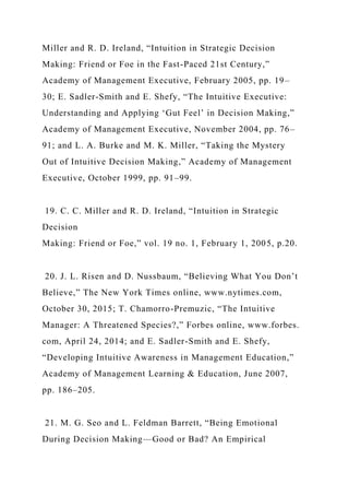 Miller and R. D. Ireland, “Intuition in Strategic Decision
Making: Friend or Foe in the Fast-Paced 21st Century,”
Academy of Management Executive, February 2005, pp. 19–
30; E. Sadler-Smith and E. Shefy, “The Intuitive Executive:
Understanding and Applying ‘Gut Feel’ in Decision Making,”
Academy of Management Executive, November 2004, pp. 76–
91; and L. A. Burke and M. K. Miller, “Taking the Mystery
Out of Intuitive Decision Making,” Academy of Management
Executive, October 1999, pp. 91–99.
19. C. C. Miller and R. D. Ireland, “Intuition in Strategic
Decision
Making: Friend or Foe,” vol. 19 no. 1, February 1, 2005, p.20.
20. J. L. Risen and D. Nussbaum, “Believing What You Don’t
Believe,” The New York Times online, www.nytimes.com,
October 30, 2015; T. Chamorro-Premuzic, “The Intuitive
Manager: A Threatened Species?,” Forbes online, www.forbes.
com, April 24, 2014; and E. Sadler-Smith and E. Shefy,
“Developing Intuitive Awareness in Management Education,”
Academy of Management Learning & Education, June 2007,
pp. 186–205.
21. M. G. Seo and L. Feldman Barrett, “Being Emotional
During Decision Making—Good or Bad? An Empirical
 