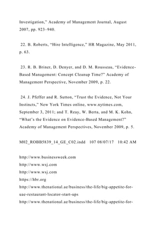 Investigation,” Academy of Management Journal, August
2007, pp. 923–940.
22. B. Roberts, “Hire Intelligence,” HR Magazine, May 2011,
p. 63.
23. R. B. Briner, D. Denyer, and D. M. Rousseau, “Evidence-
Based Management: Concept Cleanup Time?” Academy of
Management Perspective, November 2009, p. 22.
24. J. Pfeffer and R. Sutton, “Trust the Evidence, Not Your
Instincts,” New York Times online, www.nytimes.com,
September 3, 2011; and T. Reay, W. Berta, and M. K. Kohn,
“What’s the Evidence on Evidence-Based Management?”
Academy of Management Perspectives, November 2009, p. 5.
M02_ROBB5839_14_GE_C02.indd 107 08/07/17 10:42 AM
http://www.businessweek.com
http://www.wsj.com
http://www.wsj.com
https://hbr.org
http://www.thenational.ae/business/the-life/big-appetite-for-
uae-restaurant-locator-start-ups
http://www.thenational.ae/business/the-life/big-appetite-for-
 