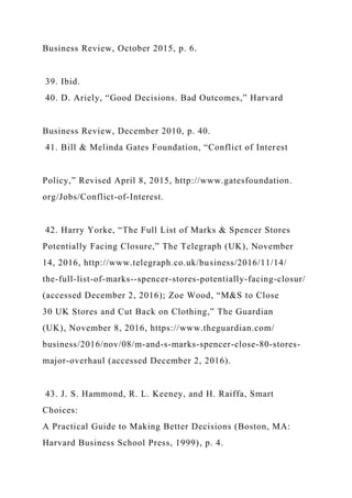 Business Review, October 2015, p. 6.
39. Ibid.
40. D. Ariely, “Good Decisions. Bad Outcomes,” Harvard
Business Review, December 2010, p. 40.
41. Bill & Melinda Gates Foundation, “Conflict of Interest
Policy,” Revised April 8, 2015, http://www.gatesfoundation.
org/Jobs/Conflict-of-Interest.
42. Harry Yorke, “The Full List of Marks & Spencer Stores
Potentially Facing Closure,” The Telegraph (UK), November
14, 2016, http://www.telegraph.co.uk/business/2016/11/14/
the-full-list-of-marks--spencer-stores-potentially-facing-closur/
(accessed December 2, 2016); Zoe Wood, “M&S to Close
30 UK Stores and Cut Back on Clothing,” The Guardian
(UK), November 8, 2016, https://www.theguardian.com/
business/2016/nov/08/m-and-s-marks-spencer-close-80-stores-
major-overhaul (accessed December 2, 2016).
43. J. S. Hammond, R. L. Keeney, and H. Raiffa, Smart
Choices:
A Practical Guide to Making Better Decisions (Boston, MA:
Harvard Business School Press, 1999), p. 4.
 