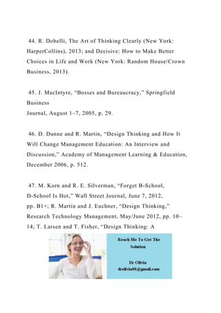 44. R. Dobelli, The Art of Thinking Clearly (New York:
HarperCollins), 2013; and Decisive: How to Make Better
Choices in Life and Work (New York: Random House/Crown
Business, 2013).
45. J. MacIntyre, “Bosses and Bureaucracy,” Springfield
Business
Journal, August 1–7, 2005, p. 29.
46. D. Dunne and R. Martin, “Design Thinking and How It
Will Change Management Education: An Interview and
Discussion,” Academy of Management Learning & Education,
December 2006, p. 512.
47. M. Korn and R. E. Silverman, “Forget B-School,
D-School Is Hot,” Wall Street Journal, June 7, 2012,
pp. B1+; R. Martin and J. Euchner, “Design Thinking,”
Research Technology Management, May/June 2012, pp. 10–
14; T. Larsen and T. Fisher, “Design Thinking: A
 