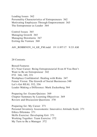 Leading Issues 362
Personality Characteristics of Entrepreneurs 362
Motivating Employees Through Empowerment 363
The Entrepreneur as Leader 364
Control Issues 365
Managing Growth 365
Managing Downturns 367
Exiting the Venture 368
A01_ROBB5839_14_GE_FM.indd 19 11/07/17 9:33 AM
20 Contents
Boxed Features
It’s Your Career: Being Entrepreneurial Even If You Don’t
Want to Be an Entrepreneur 342
FYI 346, 349, 351
Workplace Confidential: Dealing with Risks 347
Future Vision: The Growth of Social Businesses 348
Let’s Get REAL 352, 356
Leader Making a Difference: Mark Zuckerberg 364
Preparing for: Exams/Quizzes 369
Chapter Summary by Learning Objectives 369
Review and Discussion Questions 370
Preparing for: My Career 371
Personal Inventory Assessments: Innovative Attitude Scale 371
Ethics Dilemma 371
Skills Exercise: Developing Grit 371
Working Together: Team Exercise 372
My Turn to Be a Manager 372
 