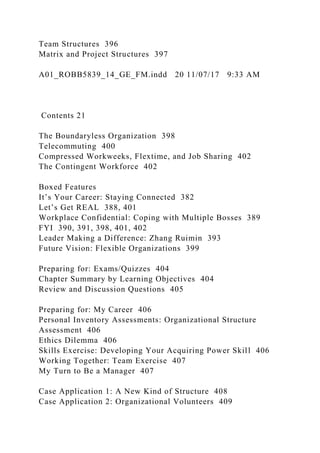 Team Structures 396
Matrix and Project Structures 397
A01_ROBB5839_14_GE_FM.indd 20 11/07/17 9:33 AM
Contents 21
The Boundaryless Organization 398
Telecommuting 400
Compressed Workweeks, Flextime, and Job Sharing 402
The Contingent Workforce 402
Boxed Features
It’s Your Career: Staying Connected 382
Let’s Get REAL 388, 401
Workplace Confidential: Coping with Multiple Bosses 389
FYI 390, 391, 398, 401, 402
Leader Making a Difference: Zhang Ruimin 393
Future Vision: Flexible Organizations 399
Preparing for: Exams/Quizzes 404
Chapter Summary by Learning Objectives 404
Review and Discussion Questions 405
Preparing for: My Career 406
Personal Inventory Assessments: Organizational Structure
Assessment 406
Ethics Dilemma 406
Skills Exercise: Developing Your Acquiring Power Skill 406
Working Together: Team Exercise 407
My Turn to Be a Manager 407
Case Application 1: A New Kind of Structure 408
Case Application 2: Organizational Volunteers 409
 