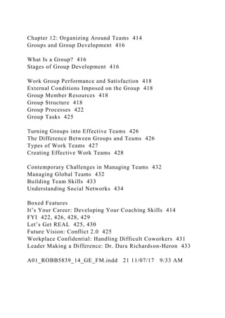 Chapter 12: Organizing Around Teams 414
Groups and Group Development 416
What Is a Group? 416
Stages of Group Development 416
Work Group Performance and Satisfaction 418
External Conditions Imposed on the Group 418
Group Member Resources 418
Group Structure 418
Group Processes 422
Group Tasks 425
Turning Groups into Effective Teams 426
The Difference Between Groups and Teams 426
Types of Work Teams 427
Creating Effective Work Teams 428
Contemporary Challenges in Managing Teams 432
Managing Global Teams 432
Building Team Skills 433
Understanding Social Networks 434
Boxed Features
It’s Your Career: Developing Your Coaching Skills 414
FYI 422, 426, 428, 429
Let’s Get REAL 425, 430
Future Vision: Conflict 2.0 425
Workplace Confidential: Handling Difficult Coworkers 431
Leader Making a Difference: Dr. Dara Richardson-Heron 433
A01_ROBB5839_14_GE_FM.indd 21 11/07/17 9:33 AM
 