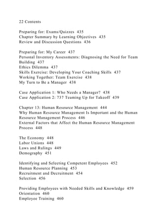 22 Contents
Preparing for: Exams/Quizzes 435
Chapter Summary by Learning Objectives 435
Review and Discussion Questions 436
Preparing for: My Career 437
Personal Inventory Assessments: Diagnosing the Need for Team
Building 437
Ethics Dilemma 437
Skills Exercise: Developing Your Coaching Skills 437
Working Together: Team Exercise 438
My Turn to Be a Manager 438
Case Application 1: Who Needs a Manager? 438
Case Application 2: 737 Teaming Up for Takeoff 439
Chapter 13: Human Resource Management 444
Why Human Resource Management Is Important and the Human
Resource Management Process 446
External Factors that Affect the Human Resource Management
Process 448
The Economy 448
Labor Unions 448
Laws and Rulings 449
Demography 451
Identifying and Selecting Competent Employees 452
Human Resource Planning 453
Recruitment and Decruitment 454
Selection 456
Providing Employees with Needed Skills and Knowledge 459
Orientation 460
Employee Training 460
 