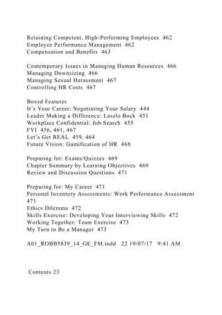 Retaining Competent, High-Performing Employees 462
Employee Performance Management 462
Compensation and Benefits 463
Contemporary Issues in Managing Human Resources 466
Managing Downsizing 466
Managing Sexual Harassment 467
Controlling HR Costs 467
Boxed Features
It’s Your Career: Negotiating Your Salary 444
Leader Making a Difference: Laszlo Bock 451
Workplace Confidential: Job Search 455
FYI 456, 461, 467
Let’s Get REAL 459, 464
Future Vision: Gamification of HR 468
Preparing for: Exams/Quizzes 469
Chapter Summary by Learning Objectives 469
Review and Discussion Questions 471
Preparing for: My Career 471
Personal Inventory Assessments: Work Performance Assessment
471
Ethics Dilemma 472
Skills Exercise: Developing Your Interviewing Skills 472
Working Together: Team Exercise 473
My Turn to Be a Manager 473
A01_ROBB5839_14_GE_FM.indd 22 19/07/17 9:41 AM
Contents 23
 