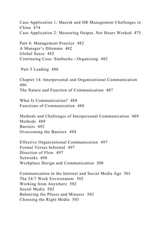 Case Application 1: Maersk and HR Management Challenges in
China 474
Case Application 2: Measuring Output, Not Hours Worked 475
Part 4: Management Practice 482
A Manager’s Dilemma 482
Global Sense 482
Continuing Case: Starbucks—Organizing 482
Part 5 Leading 486
Chapter 14: Interpersonal and Organizational Communication
486
The Nature and Function of Communication 487
What Is Communication? 488
Functions of Communication 488
Methods and Challenges of Interpersonal Communication 489
Methods 489
Barriers 492
Overcoming the Barriers 494
Effective Organizational Communication 497
Formal Versus Informal 497
Direction of Flow 497
Networks 498
Workplace Design and Communication 500
Communication in the Internet and Social Media Age 501
The 24/7 Work Environment 502
Working from Anywhere 502
Social Media 502
Balancing the Pluses and Minuses 503
Choosing the Right Media 503
 