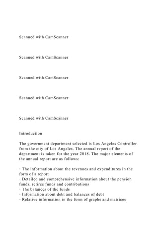 Scanned with CamScanner
Scanned with CamScanner
Scanned with CamScanner
Scanned with CamScanner
Scanned with CamScanner
Introduction
The government department selected is Los Angeles Controller
from the city of Los Angeles. The annual report of the
department is taken for the year 2018. The major elements of
the annual report are as follows:
· The information about the revenues and expenditures in the
form of a report
· Detailed and comprehensive information about the pension
funds, retiree funds and contributions
· The balances of the funds
· Information about debt and balances of debt
· Relative information in the form of graphs and matrices
 