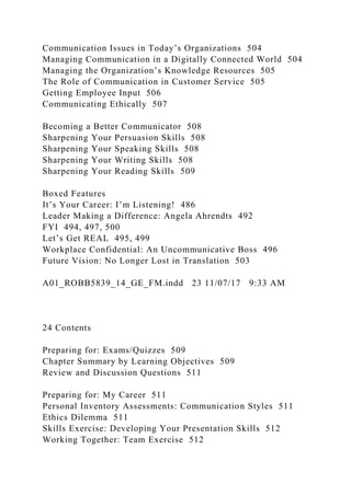 Communication Issues in Today’s Organizations 504
Managing Communication in a Digitally Connected World 504
Managing the Organization’s Knowledge Resources 505
The Role of Communication in Customer Service 505
Getting Employee Input 506
Communicating Ethically 507
Becoming a Better Communicator 508
Sharpening Your Persuasion Skills 508
Sharpening Your Speaking Skills 508
Sharpening Your Writing Skills 508
Sharpening Your Reading Skills 509
Boxed Features
It’s Your Career: I’m Listening! 486
Leader Making a Difference: Angela Ahrendts 492
FYI 494, 497, 500
Let’s Get REAL 495, 499
Workplace Confidential: An Uncommunicative Boss 496
Future Vision: No Longer Lost in Translation 503
A01_ROBB5839_14_GE_FM.indd 23 11/07/17 9:33 AM
24 Contents
Preparing for: Exams/Quizzes 509
Chapter Summary by Learning Objectives 509
Review and Discussion Questions 511
Preparing for: My Career 511
Personal Inventory Assessments: Communication Styles 511
Ethics Dilemma 511
Skills Exercise: Developing Your Presentation Skills 512
Working Together: Team Exercise 512
 