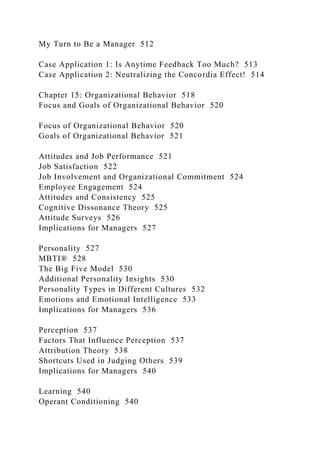 My Turn to Be a Manager 512
Case Application 1: Is Anytime Feedback Too Much? 513
Case Application 2: Neutralizing the Concordia Effect! 514
Chapter 15: Organizational Behavior 518
Focus and Goals of Organizational Behavior 520
Focus of Organizational Behavior 520
Goals of Organizational Behavior 521
Attitudes and Job Performance 521
Job Satisfaction 522
Job Involvement and Organizational Commitment 524
Employee Engagement 524
Attitudes and Consistency 525
Cognitive Dissonance Theory 525
Attitude Surveys 526
Implications for Managers 527
Personality 527
MBTI® 528
The Big Five Model 530
Additional Personality Insights 530
Personality Types in Different Cultures 532
Emotions and Emotional Intelligence 533
Implications for Managers 536
Perception 537
Factors That Influence Perception 537
Attribution Theory 538
Shortcuts Used in Judging Others 539
Implications for Managers 540
Learning 540
Operant Conditioning 540
 