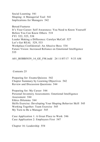 Social Learning 541
Shaping: A Managerial Tool 541
Implications for Managers 542
Boxed Features
It’s Your Career: Self Awareness: You Need to Know Yourself
Before You Can Know Others 518
FYI 522, 525, 538
Leader Making a Difference: Carolyn McCall 527
Let’s Get REAL 529, 533
Workplace Confidential: An Abusive Boss 534
Future Vision: Increased Reliance on Emotional Intelligence
535
A01_ROBB5839_14_GE_FM.indd 24 11/07/17 9:33 AM
Contents 25
Preparing for: Exams/Quizzes 542
Chapter Summary by Learning Objectives 542
Review and Discussion Questions 544
Preparing for: My Career 544
Personal Inventory Assessments: Emotional Intelligence
Assessment 544
Ethics Dilemma 544
Skills Exercise: Developing Your Shaping Behavior Skill 545
Working Together: Team Exercise 545
My Turn to Be a Manager 545
Case Application 1: A Great Place to Work 546
Case Application 2: Employees First 547
Chapter 16: Leadership 554
 