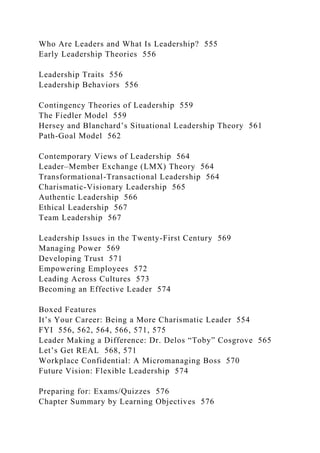 Who Are Leaders and What Is Leadership? 555
Early Leadership Theories 556
Leadership Traits 556
Leadership Behaviors 556
Contingency Theories of Leadership 559
The Fiedler Model 559
Hersey and Blanchard’s Situational Leadership Theory 561
Path-Goal Model 562
Contemporary Views of Leadership 564
Leader–Member Exchange (LMX) Theory 564
Transformational-Transactional Leadership 564
Charismatic-Visionary Leadership 565
Authentic Leadership 566
Ethical Leadership 567
Team Leadership 567
Leadership Issues in the Twenty-First Century 569
Managing Power 569
Developing Trust 571
Empowering Employees 572
Leading Across Cultures 573
Becoming an Effective Leader 574
Boxed Features
It’s Your Career: Being a More Charismatic Leader 554
FYI 556, 562, 564, 566, 571, 575
Leader Making a Difference: Dr. Delos “Toby” Cosgrove 565
Let’s Get REAL 568, 571
Workplace Confidential: A Micromanaging Boss 570
Future Vision: Flexible Leadership 574
Preparing for: Exams/Quizzes 576
Chapter Summary by Learning Objectives 576
 