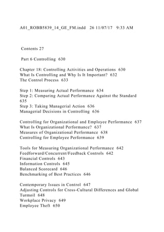 A01_ROBB5839_14_GE_FM.indd 26 11/07/17 9:33 AM
Contents 27
Part 6 Controlling 630
Chapter 18: Controlling Activities and Operations 630
What Is Controlling and Why Is It Important? 632
The Control Process 633
Step 1: Measuring Actual Performance 634
Step 2: Comparing Actual Performance Against the Standard
635
Step 3: Taking Managerial Action 636
Managerial Decisions in Controlling 636
Controlling for Organizational and Employee Performance 637
What Is Organizational Performance? 637
Measures of Organizational Performance 638
Controlling for Employee Performance 639
Tools for Measuring Organizational Performance 642
Feedforward/Concurrent/Feedback Controls 642
Financial Controls 643
Information Controls 645
Balanced Scorecard 646
Benchmarking of Best Practices 646
Contemporary Issues in Control 647
Adjusting Controls for Cross-Cultural Differences and Global
Turmoil 648
Workplace Privacy 649
Employee Theft 650
 