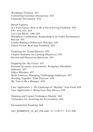 Workplace Violence 651
Controlling Customer Interactions 652
Corporate Governance 654
Boxed Features
It’s Your Career: How to Be a Pro at Giving Feedback 630
FYI 639, 651, 654
Let’s Get REAL 640, 644
Workplace Confidential: Responding to an Unfair Performance
Review 641
Leader Making a Difference: Bob Iger 647
Future Vision: Real-time Feedback 650
Preparing for: Exams/Quizzes 655
Chapter Summary by Learning Objectives 655
Review and Discussion Questions 656
Preparing for: My Career 657
Personal Inventory Assessments: Workplace Discipline
Indicator 657
Ethics Dilemma 657
Skills Exercise: Managing Challenging Employees 657
Working Together: Team Exercise 658
My Turn to Be a Manager 658
Case Application 1: The Challenge of “Healthy” Fast-Food 658
Case Application 2: Bring Your Own Device 659
Planning and Control Techniques Module 664
Techniques for Assessing the Environment 664
Environmental Scanning 664
A01_ROBB5839_14_GE_FM.indd 27 11/07/17 9:33 AM
 